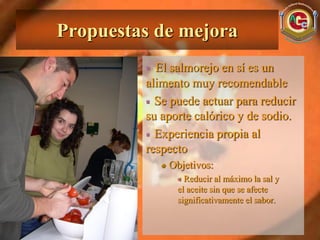 Propuestas de mejora
           El salmorejo en sí es un
         alimento muy recomendable
           Se puede actuar para reducir
         su aporte calórico y de sodio.
           Experiencia propia al
         respecto
             Objetivos:
                 Reducir al máximo la sal y
               el aceite sin que se afecte
               significativamente el sabor.
 