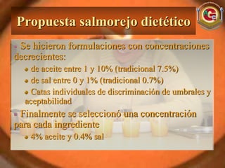 Propuesta salmorejo dietético
 Se hicieron formulaciones con concentraciones
decrecientes:
    de aceite entre 1 y 10% (tradicional 7.5%)
    de sal entre 0 y 1% (tradicional 0.7%)
    Catas individuales de discriminación de umbrales y
  aceptabilidad
 Finalmente se seleccionó una concentración
para cada ingrediente
    4% aceite y 0.4% sal
 