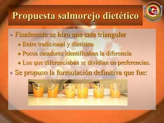 Propuesta salmorejo dietético
Finalmente se hizo una cata triangular
  Entre tradicional y dietético
  Pocos catadores identificaban la diferencia
  Los que diferenciaban se dividían en preferencias.
Se propuso la formulación definitiva que fue:
 