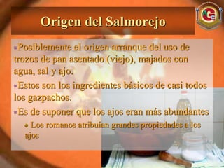 Origen del Salmorejo
 Posiblemente el origen arranque del uso de
trozos de pan asentado (viejo), majados con
agua, sal y ajo.
 Estos son los ingredientes básicos de casi todos
los gazpachos.
 Es de suponer que los ajos eran más abundantes
    Los romanos atribuían grandes propiedades a los
  ajos
 
