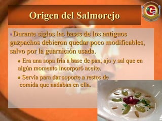 Origen del Salmorejo
 Durante siglos las bases de los antiguos
gazpachos debieron quedar poco modificables,
salvo por la guarnición usada.
    Era una sopa fría a base de pan, ajo y sal que en
  algún momento incorporó aceite.
    Servía para dar soporte a restos de
   comida que nadaban en ella.
 