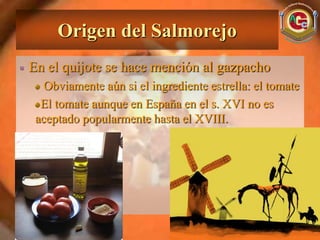 Origen del Salmorejo
En el quijote se hace mención al gazpacho
   Obviamente aún si el ingrediente estrella: el tomate
  El tomate aunque en España en el s. XVI no es
 aceptado popularmente hasta el XVIII.
 