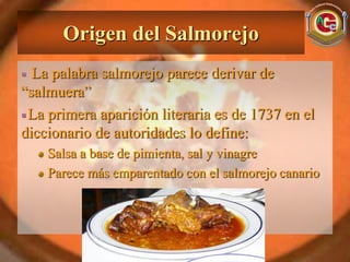 Origen del Salmorejo
  La palabra salmorejo parece derivar de
“salmuera”
 La primera aparición literaria es de 1737 en el
diccionario de autoridades lo define:
    Salsa a base de pimienta, sal y vinagre
    Parece más emparentado con el salmorejo canario
 