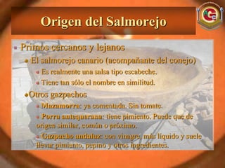 Origen del Salmorejo
Primos cercanos y lejanos
  El salmorejo canario (acompañante del conejo)
     Es realmente una salsa tipo escabeche.
     Tiene tan sólo el nombre en similitud.
 Otros gazpachos
     Mazamorra: ya comentada. Sin tomate.
     Porra antequerana: tiene pimiento. Puede que de
   origen similar, común o próximo.
     Gazpacho andaluz: con vinagre, más líquido y suele
   llevar pimiento, pepino y otros ingredientes.
 