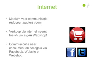 Internet
• Medium voor communicatie
  reduceert papierstroom.

• Verkoop via internet neemt
  toe => uw eigen Webshop!

• Communicatie naar
  consument en collega’s via
  Facebook, Website en
  Webshop.
 