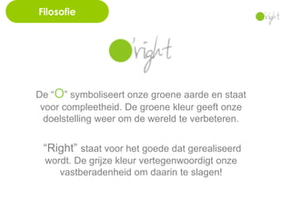Filosofie




De “O” symboliseert onze groene aarde en staat
 voor compleetheid. De groene kleur geeft onze
  doelstelling weer om de wereld te verbeteren.


 “Right” staat voor het goede dat gerealiseerd
  wordt. De grijze kleur vertegenwoordigt onze
     vastberadenheid om daarin te slagen!
 