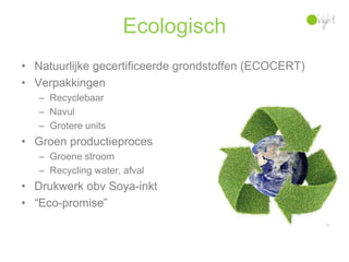 Ecologisch
• Natuurlijke gecertificeerde grondstoffen (ECOCERT)
• Verpakkingen
   – Recyclebaar
   – Navul
   – Grotere units
• Groen productieproces
   – Groene stroom
   – Recycling water, afval
• Drukwerk obv Soya-inkt
• “Eco-promise”
 