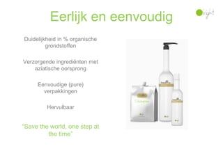 Eerlijk en eenvoudig
Duidelijkheid in % organische
         grondstoffen

Verzorgende ingrediënten met
    aziatische oorsprong

     Eenvoudige (pure)
       verpakkingen

         Hervulbaar


“Save the world, one step at
         the time”
 