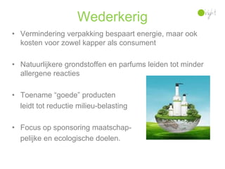 Wederkerig
• Vermindering verpakking bespaart energie, maar ook
  kosten voor zowel kapper als consument

• Natuurlijkere grondstoffen en parfums leiden tot minder
  allergene reacties

• Toename “goede” producten
  leidt tot reductie milieu-belasting

• Focus op sponsoring maatschap-
  pelijke en ecologische doelen.
 