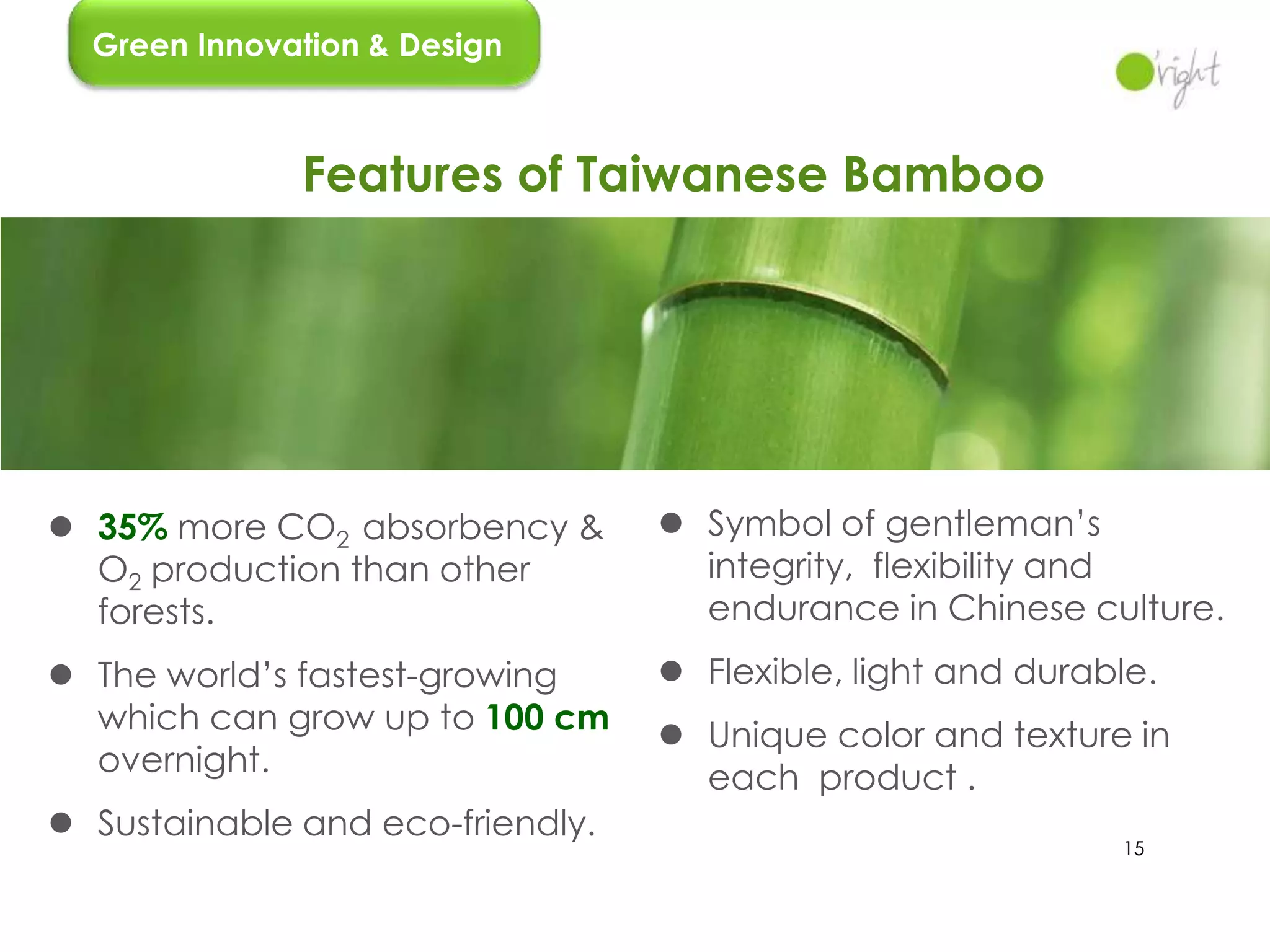 Green Innovation & Design



              Features of Taiwanese Bamboo




 35% more CO2 absorbency &        Symbol of gentleman’s
  O2 production than other          integrity, flexibility and
  forests.                          endurance in Chinese culture.
 The world’s fastest-growing      Flexible, light and durable.
  which can grow up to 100 cm      Unique color and texture in
  overnight.                        each product .
 Sustainable and eco-friendly.
                                                             15
 