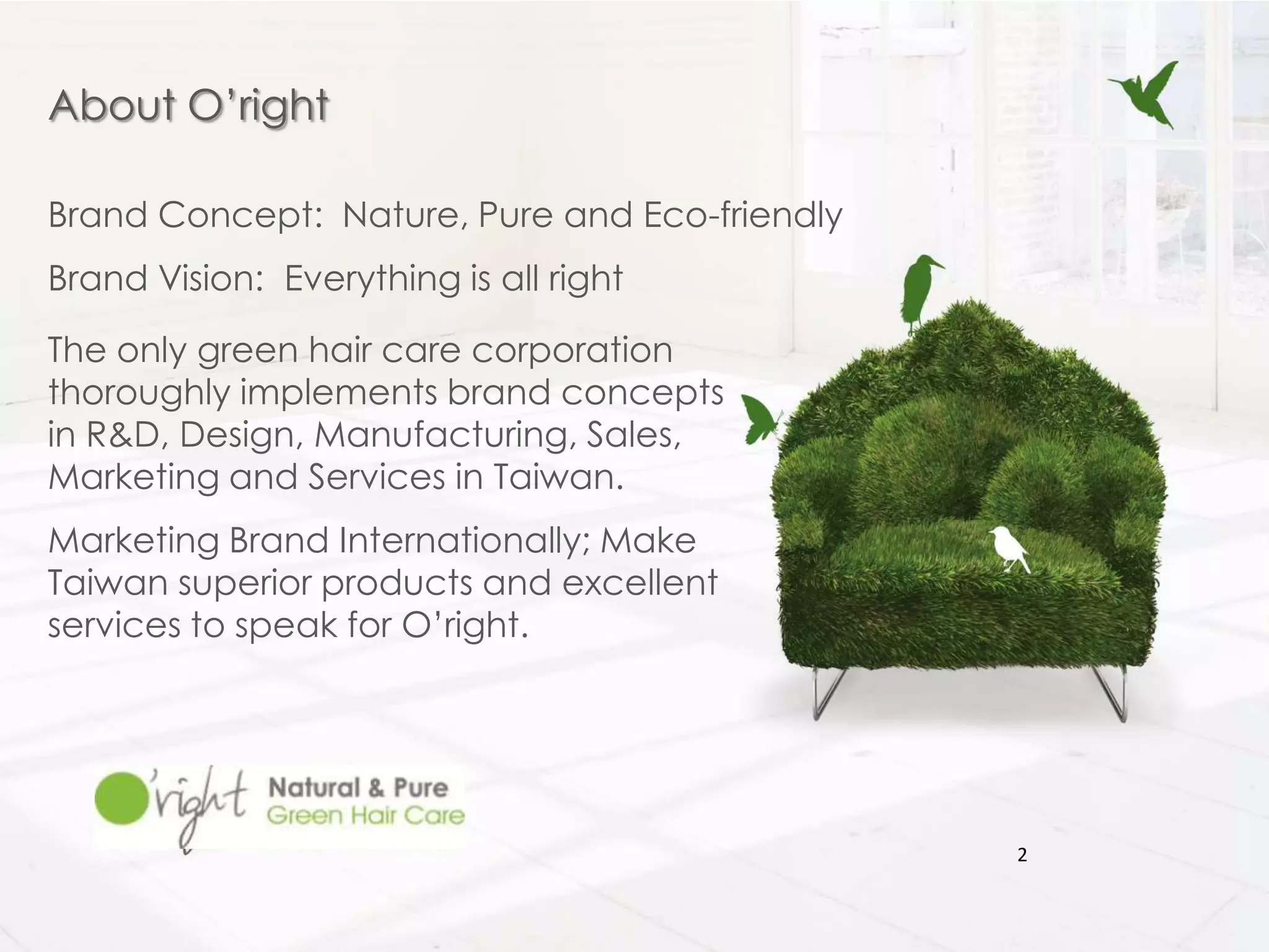 About O’right

Brand Concept: Nature, Pure and Eco-friendly
Brand Vision: Everything is all right

The only green hair care corporation
thoroughly implements brand concepts
in R&D, Design, Manufacturing, Sales,
Marketing and Services in Taiwan.
Marketing Brand Internationally; Make
Taiwan superior products and excellent
services to speak for O’right.




                                               2
 