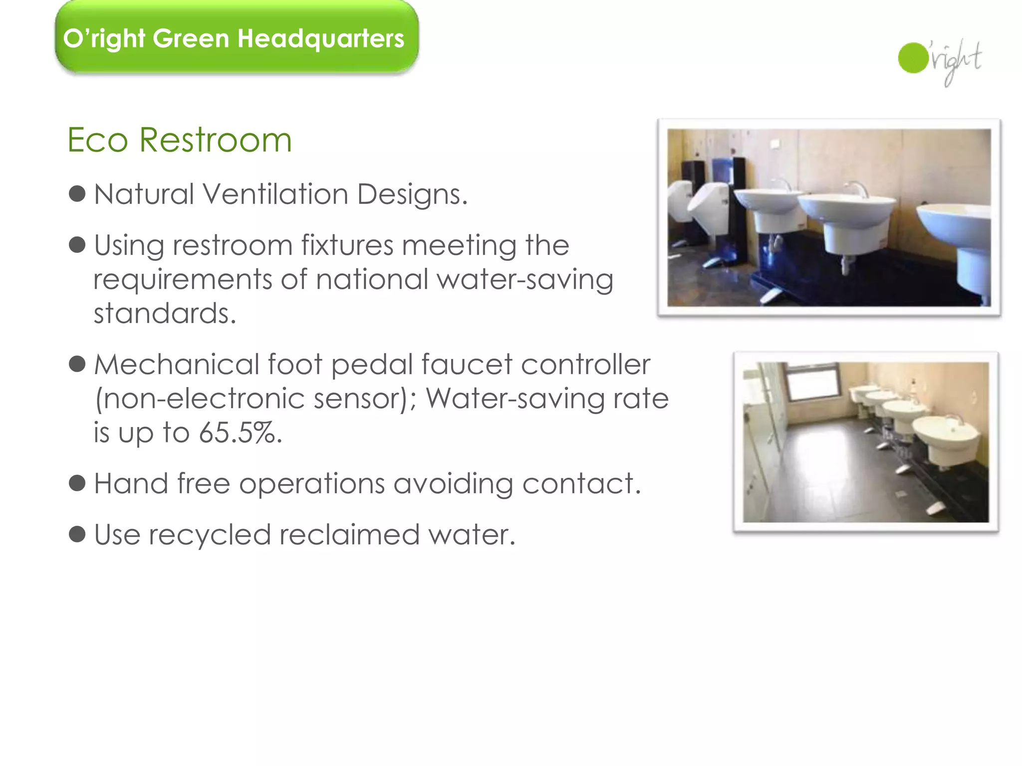 O’right Green Headquarters



Eco Restroom
 Natural Ventilation Designs.
 Using restroom fixtures meeting the
  requirements of national water-saving
  standards.
 Mechanical foot pedal faucet controller
  (non-electronic sensor); Water-saving rate
  is up to 65.5%.
 Hand free operations avoiding contact.
 Use recycled reclaimed water.




                                               32
 