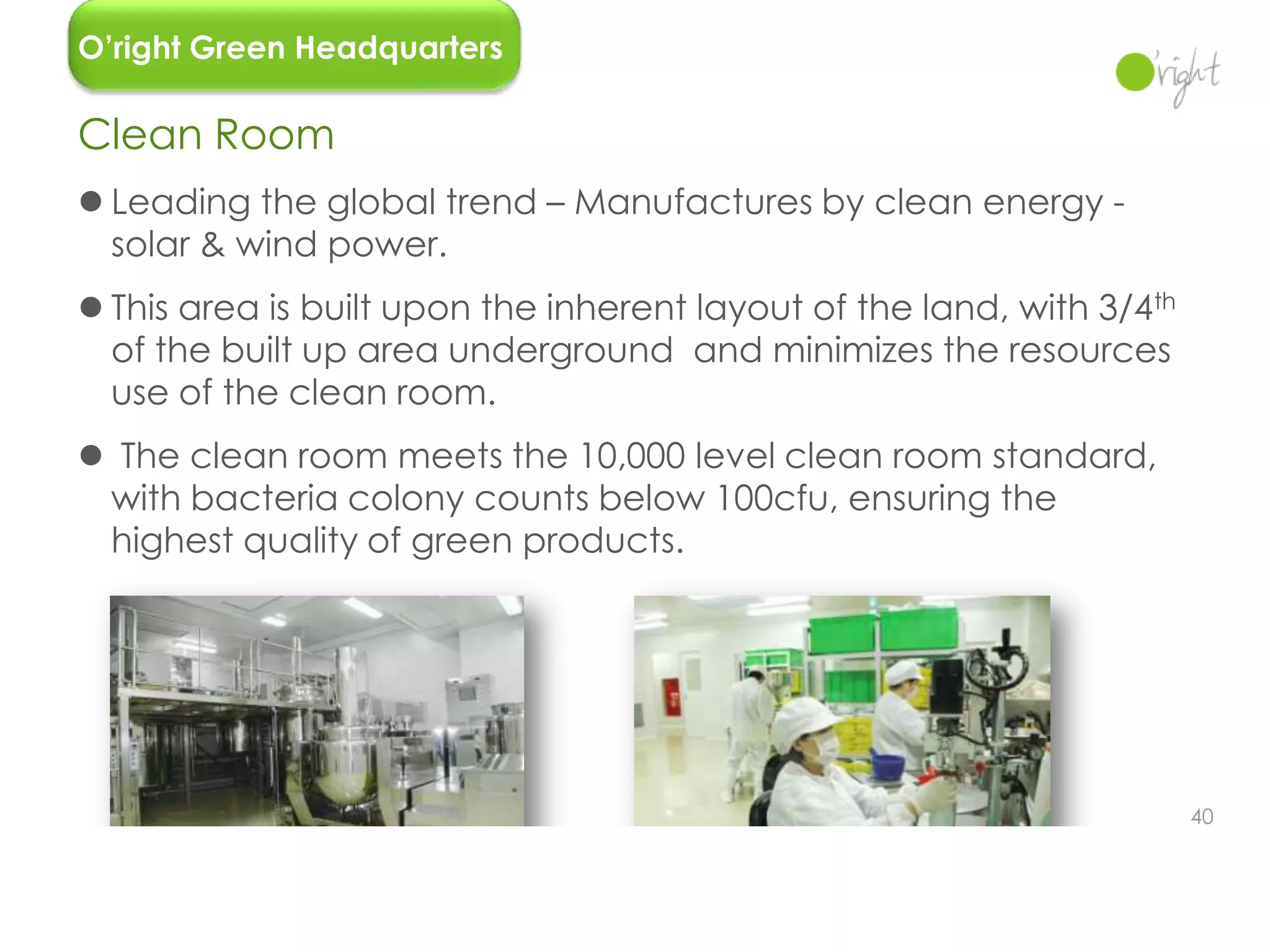 O’right Green Headquarters

Clean Room
 Leading the global trend – Manufactures by clean energy -
  solar & wind power.
 This area is built upon the inherent layout of the land, with 3/4th
  of the built up area underground and minimizes the resources
  use of the clean room.
 The clean room meets the 10,000 level clean room standard,
 with bacteria colony counts below 100cfu, ensuring the
 highest quality of green products.




                                                                        40
 