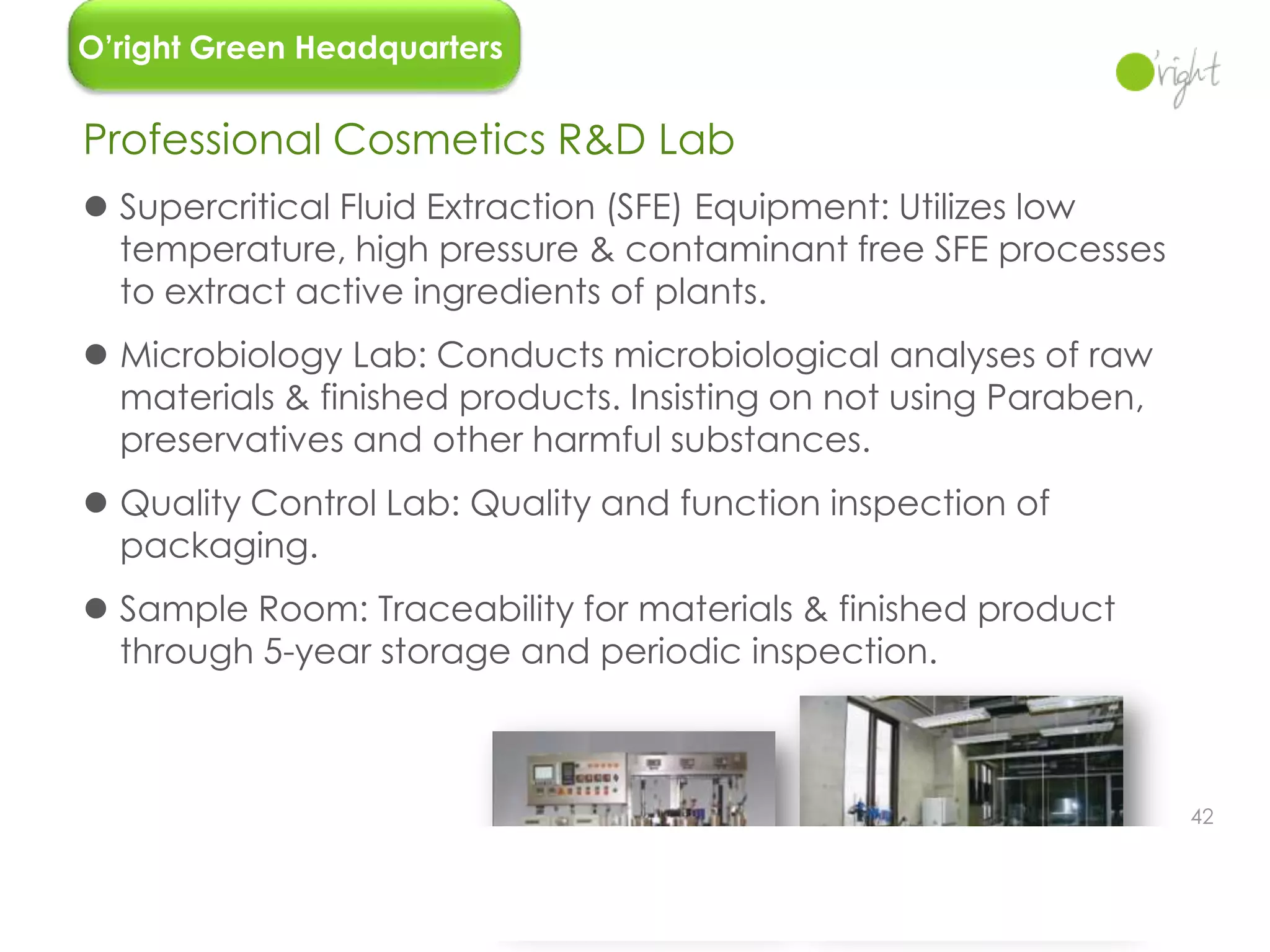 O’right Green Headquarters


Professional Cosmetics R&D Lab
 Supercritical Fluid Extraction (SFE) Equipment: Utilizes low
  temperature, high pressure & contaminant free SFE processes
  to extract active ingredients of plants.
 Microbiology Lab: Conducts microbiological analyses of raw
  materials & finished products. Insisting on not using Paraben,
  preservatives and other harmful substances.
 Quality Control Lab: Quality and function inspection of
  packaging.
 Sample Room: Traceability for materials & finished product
  through 5-year storage and periodic inspection.



                                                                   42
 
