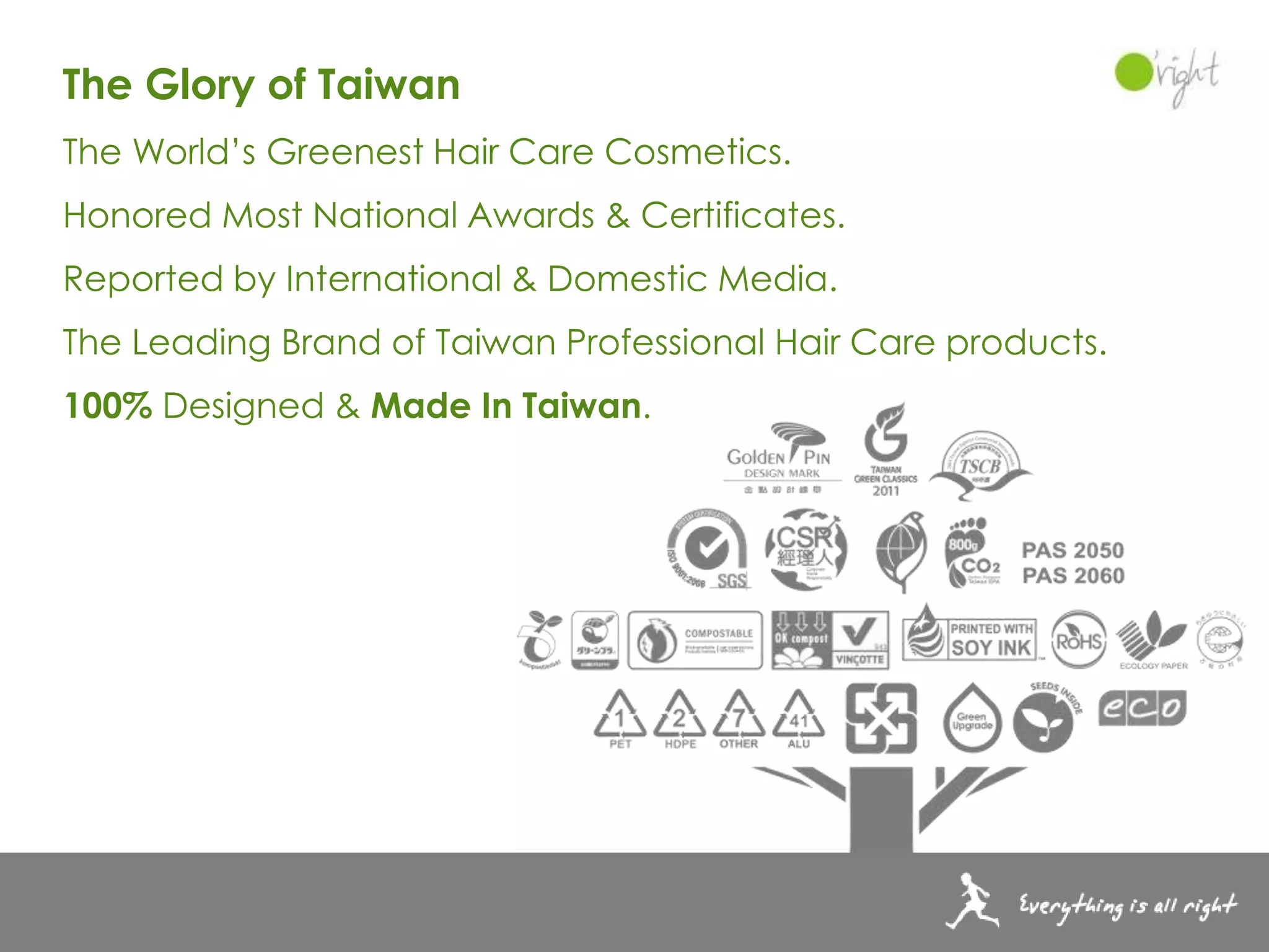 The Glory of Taiwan
The World’s Greenest Hair Care Cosmetics.
Honored Most National Awards & Certificates.
Reported by International & Domestic Media.
The Leading Brand of Taiwan Professional Hair Care products.
100% Designed & Made In Taiwan.
 