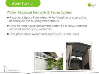 Water Saving

Water Resource Recycle & Reuse System
 Recycle & Reuse Rain Water  For irrigation and spraying
 and reduce the building temperature.
 Recycle and Reuse Reclaimed Water For daily cleaning
 uses and landscaping waterfalls.
 Post-production Water Purifying Process Eco Pond




                                                             11
 