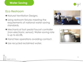 Water Saving


Eco Restroom
 Natural Ventilation Designs.
 Using restroom fixtures meeting the
  requirements of national water-saving
  standards.
 Mechanical foot pedal faucet controller
  (non-electronic sensor); Water-saving rate
  is up to 65.5%.
 Hand free operations avoiding contact.
 Use recycled reclaimed water.




                                               13
 