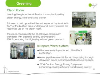 Greening
Clean Room
Leading the global trend- Products manufactured by
clean energy, solar and wind power.

This area is built upon the inherent layout of the land, with
3/4th of the built up area underground and minimizes the
resources use of the clean room.

The clean room meets the 10,000 level clean room
standard, with bacteria colony counts below
100cfu, ensuring the highest quality of green products.


                              Ultrapure Water System
                              Ultrapure water is produced after 8 final
                               purification.
                              Water pipelines are disinfected by passing through
                               ultraviolet, ozone and steam sterilization processes.
                               PCW Coolant Energy Saving Equipment:
                               enhancing cooling efficiency and saving energy.
                                                                                   15
 