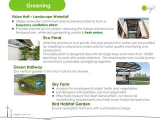 Greening
Vision Hall – Landscape Waterfall
 Utilizes rainwater catchment and reclaimed water to form a
  buoyancy ventilation effect.
 Provides natural air circulation, reducing the indoor and structure
  temperatures, while also generating ample & fresh anions.
                     Eco Pond
                     After the process in eco ponds, the post-production water can be purified
                     for creating a natural eco-chain and for water quality monitoring and
                     observation.
                     Fenceless plant is designed also with 60 large trees and more than 10,000
                     plantings to assist with water retention. This emphasizes man, building and
                     environment sustainably synergizing together.
 Green Hallway
 Our vertical garden is the most natural air cleaner.



                           Sky Farm
                            A place for employees to plant herbs and vegetables.
                            Landscaped with pebbles, soil and vegetation.
                            Effectively reduce the heat island effect, cut down air
                             conditioning requirements and help lower indoor temperature.
                           Bird Habitat Garden
                           Ensure synergistic harmony with sustainable ecology.
 