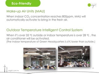 Eco-Friendly

Make-up Air Units (MAU)
When indoor CO2 concentration reaches 800ppm, MAU will
automatically activate to bring in the fresh air.


Outdoor Temperature Intelligent Control System
When it’s over 35 ℃ outside or indoor temperature is over 28 ℃ , the
air conditioner will be activated.
(The indoor temperature of Green Headquarters is 6℃ lower than outside.)




                                                                     19
 