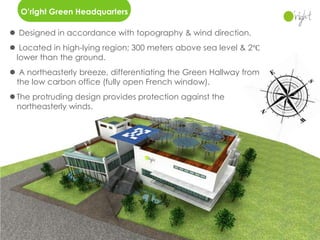 O’right Green Headquarters

 Designed in accordance with topography & wind direction.
 Located in high-lying region; 300 meters above sea level & 2℃
 lower than the ground.
 A northeasterly breeze, differentiating the Green Hallway from
 the low carbon office (fully open French window).
 The protruding design provides protection against the
  northeasterly winds.
 