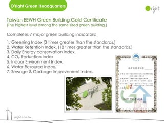 O’right Green Headquarters


Taiwan EEWH Green Building Gold Certificate
(The highest level among the same sized green building.)

Completes 7 major green building indicators:
1. Greening Index (3 times greater than the standards.)
2. Water Retention Index. (10 times greater than the standards.)
3. Daily Energy conservation index.
4. CO2 Reduction Index.
5. Indoor Environment Index.
6. Water Resource Index.
7. Sewage & Garbage Improvement Index.
 
