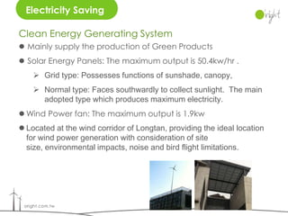 Electricity Saving

Clean Energy Generating System
 Mainly supply the production of Green Products
 Solar Energy Panels: The maximum output is 50.4kw/hr .
     Grid type: Possesses functions of sunshade, canopy,
     Normal type: Faces southwardly to collect sunlight. The main
      adopted type which produces maximum electricity.
 Wind Power fan: The maximum output is 1.9kw
 Located at the wind corridor of Longtan, providing the ideal location
  for wind power generation with consideration of site
  size, environmental impacts, noise and bird flight limitations.
 
