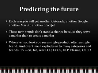 Predicting the futureEach year you will get another Gatorade, another Google, another Maruti, another SpiceJetThese new brands don’t stand a chance because they serve a market than to create a marketWherever you look you see a single product, often a single brand. And over time it explodes in to many categories and brands. TV – crt, lcd, rear LCD, LCOS, DLP, Plasma, OLED 