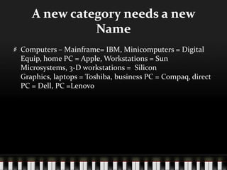 A new category needs a new NameComputers – Mainframe= IBM, Minicomputers = Digital Equip, home PC = Apple, Workstations = Sun Microsystems, 3-D workstations =  Silicon Graphics, laptops = Toshiba, business PC = Compaq, direct PC = Dell, PC =Lenovo