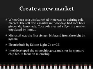 Create a new marketWhen Coca cola was launched there was no existing cola market. The soft drink market in those days had root beer, ginger ale, lemonade. Coca cola created a tiger in a market populated by lions….Microsoft was the first sixteen bit brand from the eight bit system.Electric bulb by Edison Light Co or GEIntel developed the microchip 4004 and shut its memory chip biz. to focus on microchip.