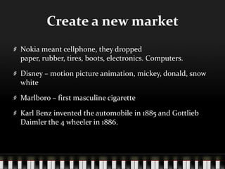 Create a new marketNokia meant cellphone, they dropped paper, rubber, tires, boots, electronics. Computers.Disney – motion picture animation, mickey, donald, snow whiteMarlboro – first masculine cigaretteKarl Benz invented the automobile in 1885 and Gottlieb Daimler the 4 wheeler in 1886.