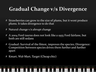 Gradual Change v/s DivergenceStrawberries can grow to the size of plums, but it wont produce plums. It takes divergence to do thatNatural change v/s abrupt changeA 2004 Ford taurus does not look like a 1955 Ford fairlane, but both are still sedansGradual: Survival of the fittest, improves the species; Divergence: Competition between species drives them further and further apartKmart, Wal-Mart, Target (Cheap chic)