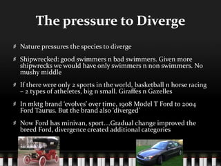 The pressure to DivergeNature pressures the species to divergeShipwrecked: good swimmers n bad swimmers. Given more shipwrecks we would have only swimmers n non swimmers. No mushy middleIf there were only 2 sports in the world, basketball n horse racing – 2 types of atheletes, big n small. Giraffes n GazellesIn mktg brand ‘evolves’ over time, 1908 Model T Ford to 2004 Ford Taurus. But the brand also ‘diverged’Now Ford has minivan, sport….Gradual change improved the breed Ford, divergence created additional categories
