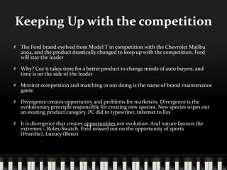 Keeping Up with the competitionThe Ford brand evolved from Model T in competition with the Chevrolet Malibu 2004, and the product drastically changed to keep up with the competition. Ford will stay the leaderWhy? Coz it takes time for a better product to change minds of auto buyers, and time is on the side of the leaderMonitor competition and matching or out doing is the name of brand maintenance gameDivergence creates opportunity and problems for marketers. Divergence is the evolutionary principle responsible for creating new species. New species wipes out an existing product category. PC did to typewriter, Internet to FaxIt is divergence that creates opportunities not evolution. And nature favours the extremes – Rolex-Swatch. Ford missed out on the opportunity of sports (Posrche), Luxury (Benz)