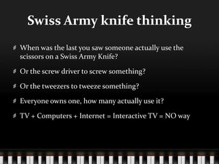 Swiss Army knife thinkingWhen was the last you saw someone actually use the scissors on a Swiss Army Knife?Or the screw driver to screw something?Or the tweezers to tweeze something?Everyone owns one, how many actually use it?TV + Computers + Internet = Interactive TV = NO way