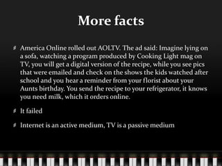 More factsAmerica Online rolled out AOLTV. The ad said: Imagine lying on a sofa, watching a program produced by Cooking Light mag on TV, you will get a digital version of the recipe, while you see pics that were emailed and check on the shows the kids watched after school and you hear a reminder from your florist about your Aunts birthday. You send the recipe to your refrigerator, it knows you need milk, which it orders online. It failedInternet is an active medium, TV is a passive medium