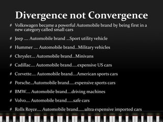 Divergence not ConvergenceVolkswagen became a powerful Automobile brand by being first in a new category called small carsJeep …. Automobile brand …Sport utility vehicleHummer …. Automobile brand…Military vehiclesChrysler…. Automobile brand…MinivansCadillac…. Automobile brand…..expensive US carsCorvette…. Automobile brand….American sports carsPorsche…Automobile brand…..expensive sports carsBMW…. Automobile brand….driving machinesVolvo…. Automobile brand……safe carsRolls Royce…. Automobile brand……ultra expensive imported cars