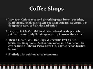 Coffee ShopsWay back Coffee shops sold everything eggs, bacon, pancakes, hamburgers, hot dogs, chicken, soup, sandwiches, ice cream, pie, doughnuts, cake, soft drinks, and coffeeIn 1948, Dick & Mac McDonald started a coffee shop which primarily served only Hamburgers with 9 items on the menuThen: Chicken-KFC, Hot Dogs-Wienerschnitzel, Coffee-Starbucks, Doughnuts-Dunkin, Cinnamon rolls-Cinnabon, Ice cream-Baskin Robbins, Pizza-Pizza hut, submarine sandwiches-SubwaySimilarly with cuisines based restaurants 