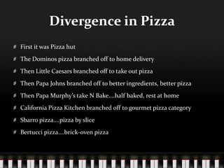 Divergence in PizzaFirst it was Pizza hutThe Dominos pizza branched off to home deliveryThen Little Caesars branched off to take out pizzaThen Papa Johns branched off to better ingredients, better pizzaThen Papa Murphy’s take N Bake….half baked, rest at homeCalifornia Pizza Kitchen branched off to gourmet pizza categorySbarro pizza….pizza by sliceBertucci pizza….brick-oven pizza