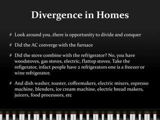 Divergence in HomesLook around you..there is opportunity to divide and conquerDid the AC converge with the furnaceDid the stove combine with the refrigerator? No, you have woodstoves, gas stoves, electric, flattop stoves. Take the refigerator, infact people have 2 refrigerators one is a freezer or wine refrigerator.And dish washer, toaster, coffeemakers, electric mixers, espresso machine, blenders, ice cream machine, electric bread makers, juicers, food processors, etc