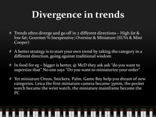 Divergence in trendsTrends often diverge and go off in 2 different directions – High fat & low fat; Gourmet % Inexpensive; Oversize & Miniature (SUVs & Mini Cooper)A better strategy is to start your own trend by taking the category in a different direction, going against traditional wisdomIn food for eg – bigger is better, @ McD they ask ask “do you want to supersize that” No one says “Do you want to miniaturize your order”Yet miniature Oreos, Snickers, Palm, Game Boy help you dream of new categories. Leica the first miniature camera became 35mm, the pocket watch became the wrist watch, the miniature mainframe became the PC
