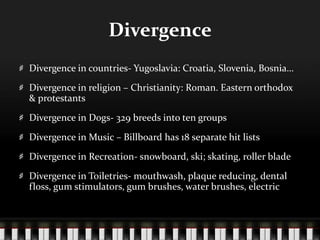 DivergenceDivergence in countries- Yugoslavia: Croatia, Slovenia, Bosnia…Divergence in religion – Christianity: Roman. Eastern orthodox & protestantsDivergence in Dogs- 329 breeds into ten groupsDivergence in Music – Billboard has 18 separate hit listsDivergence in Recreation- snowboard, ski; skating, roller bladeDivergence in Toiletries- mouthwash, plaque reducing, dental floss, gum stimulators, gum brushes, water brushes, electric
