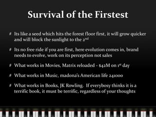Survival of the FirstestIts like a seed which hits the forest floor first, it will grow quicker and will block the sunlight to the 2ndIts no free ride if you are first, here evolution comes in, brand needs to evolve, work on its perception not salesWhat works in Movies, Matrix reloaded - $42M on 1st dayWhat works in Music, madona’s American life 241000What works in Books, JK Rowling.  If everybosy thinks it is a terrific book, it must be terrific, regardless of your thoughts