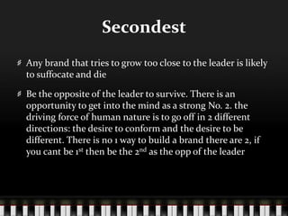 SecondestAny brand that tries to grow too close to the leader is likely to suffocate and dieBe the opposite of the leader to survive. There is an opportunity to get into the mind as a strong No. 2. the driving force of human nature is to go off in 2 different directions: the desire to conform and the desire to be different. There is no 1 way to build a brand there are 2, if you cant be 1st then be the 2nd as the opp of the leader