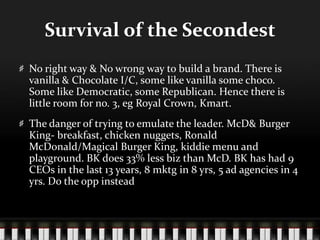 Survival of the SecondestNo right way & No wrong way to build a brand. There is vanilla & Chocolate I/C, some like vanilla some choco. Some like Democratic, some Republican. Hence there is little room for no. 3, eg Royal Crown, Kmart. The danger of trying to emulate the leader. McD & Burger King- breakfast, chicken nuggets, Ronald McDonald/Magical Burger King, kiddie menu and playground. BK does 33% less biz than McD. BK has had 9 CEOs in the last 13 years, 8 mktg in 8 yrs, 5 ad agencies in 4 yrs. Do the opp instead