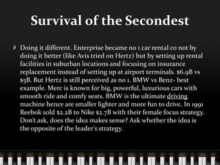 Survival of the SecondestDoing it different. Enterprise became no 1 car rental co not by doing it better (like Avis tried on Hertz) but by setting up rental facilities in suburban locations and focusing on insurance replacement instead of setting up at airport terminals. $6.9B vs $5B. But Hertz is still perceived as no 1. BMW vs Benz- best example. Merc is known for big, powerful, luxurious cars with smooth ride and comfy seats. BMW is the ultimate driving machine hence are smaller lighter and more fun to drive. In 1991 Reebok sold $2.2B to Nike $2.7B with their female focus strategy. Don’t ask, does the idea makes sense? Ask whether the idea is the opposite of the leader’s strategy. 