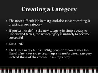 Creating a CategoryThe most difficult job in mktg, and also most rewarding is creating a new categoryIf you cannot define the new category in simple , easy to understand terms, the new category is unlikely to become successfulZima - ADThe First Energy Drink – Mktg people are sometimes too literal when they try to dream up a name for a new category instead think of the essence in a simple way. 