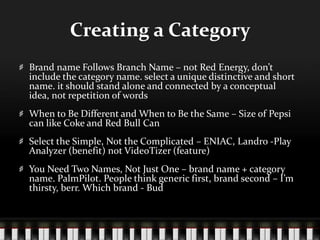 Creating a CategoryBrand name Follows Branch Name – not Red Energy, don’t include the category name. select a unique distinctive and short name. it should stand alone and connected by a conceptual idea, not repetition of wordsWhen to Be Different and When to Be the Same – Size of Pepsi can like Coke and Red Bull CanSelect the Simple, Not the Complicated – ENIAC, Landro -Play Analyzer (benefit) not VideoTizer (feature)You Need Two Names, Not Just One – brand name + category name. PalmPilot. People think generic first, brand second – I’m thirsty, berr. Which brand - Bud