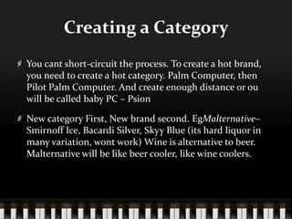 Creating a CategoryYou cant short-circuit the process. To create a hot brand, you need to create a hot category. Palm Computer, then Pilot Palm Computer. And create enough distance or ou will be called baby PC – PsionNew category First, New brand second. EgMalternative– Smirnoff Ice, Bacardi Silver, Skyy Blue (its hard liquor in many variation, wont work) Wine is alternative to beer. Malternative will be like beer cooler, like wine coolers. 