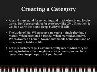 Creating a CategoryA brand must stand for something and that’s when brand loyalty works. Don’t be everything for everybody like GM . If not then it will be a worthless brand (Jeep, Harley still sell)The ladder of life. When people are young n single they buy a Maruti. When promoted a Honda. When married an Innova. When divorced a Ferrari. No one automobile brand can stand on every rung of ladder of life.Let your customers go. Customer Loyalty means when they are willing to do biz even though they can get same product for  a lesser price. Keep the purity of your brand